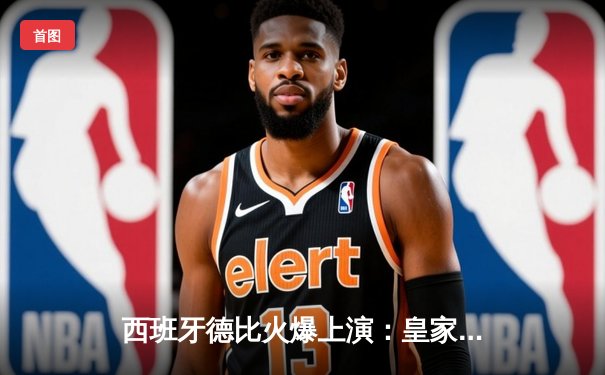 西班牙德比火爆上演：皇家马德里主场3比2力克巴塞罗那，贝林厄姆绝杀定乾坤