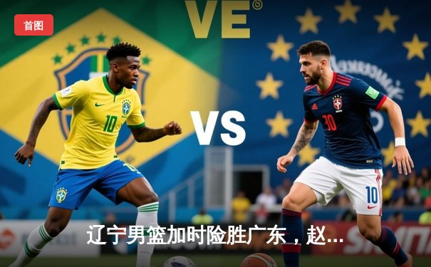 辽宁男篮加时险胜广东，赵继伟33分制胜，总决赛悬念再起